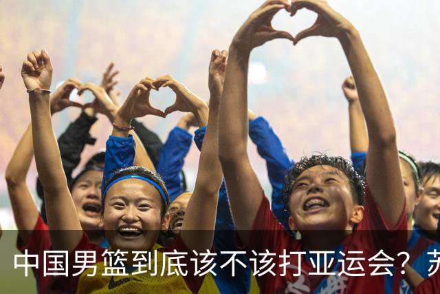 中国男篮到底该不该打亚运会？苏群的观点遭到杨毅的嘲讽
